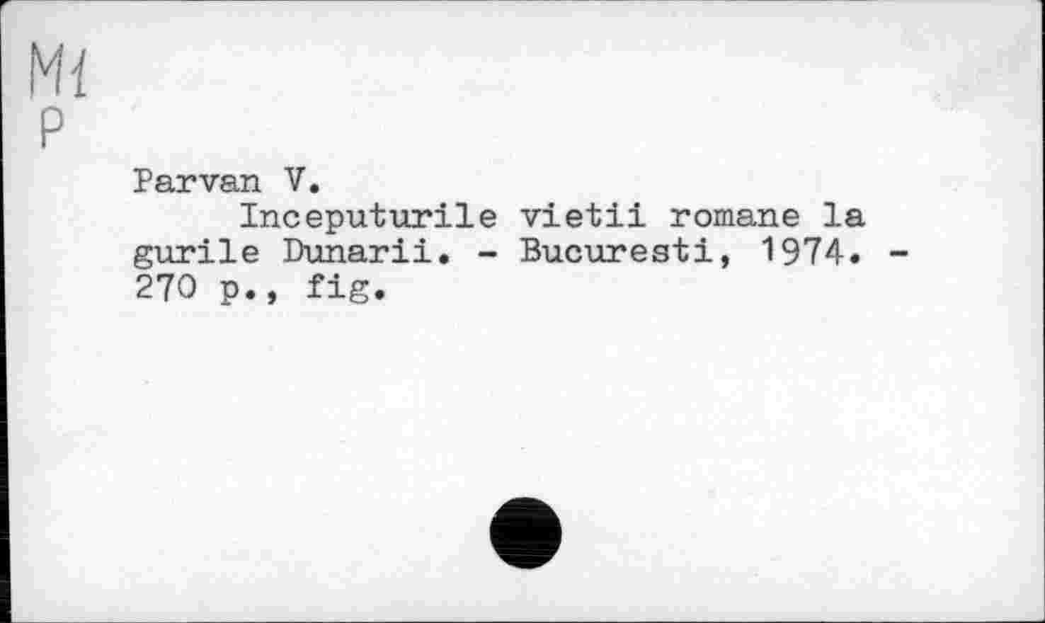 ﻿Mi P
Parvan V.
Inceputurile vietii romane la gurile Dunarii. - Bucuresti, 1974. -270 p., fig.